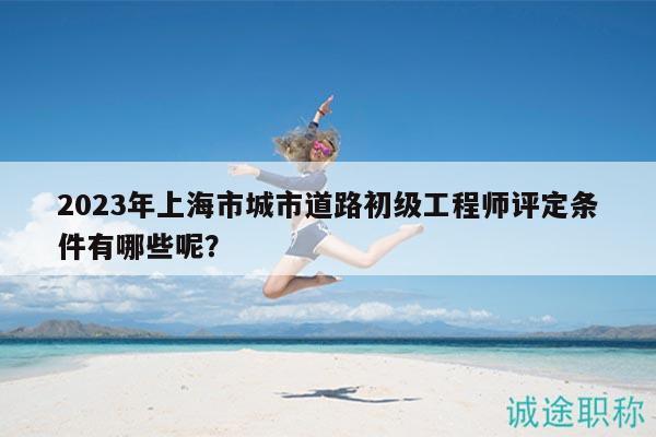 2023年上海市城市道路初級工程師評定條件有哪些呢？