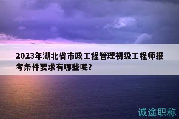 2023年湖北省市政工程管理初級(jí)工程師報(bào)考條件要求有哪些呢？