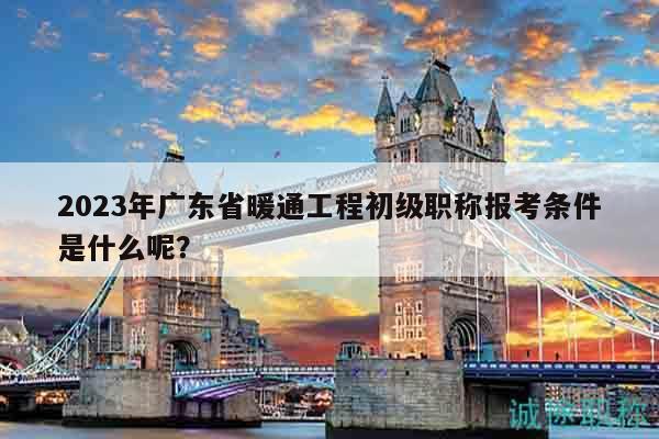 2023年廣東省暖通工程初級職稱報考條件是什么呢？
