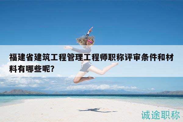 福建省建筑工程管理工程師職稱評審條件和材料有哪些呢？