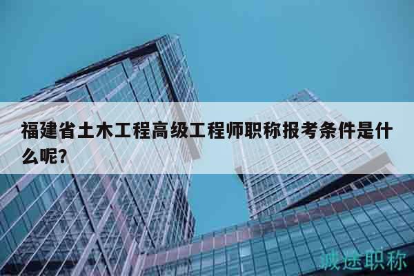 福建省土木工程高級工程師職稱報考條件是什么呢？