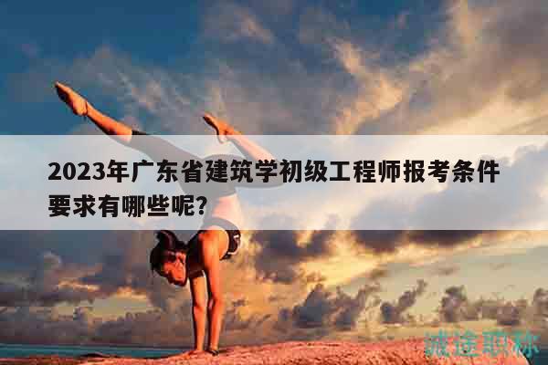 2023年廣東省建筑學(xué)初級(jí)工程師報(bào)考條件要求有哪些呢？