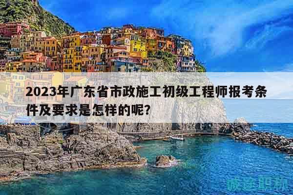 2023年廣東省市政施工初級工程師報考條件及要求是怎樣的呢？