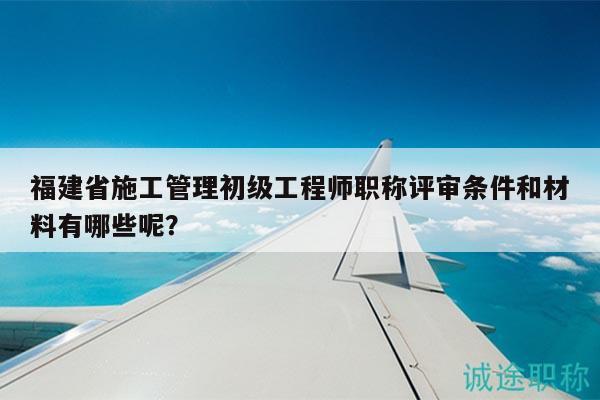 福建省施工管理初級(jí)工程師職稱評(píng)審條件和材料有哪些呢？