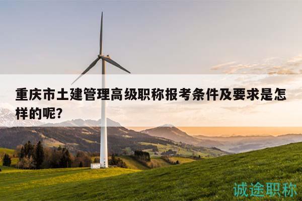 重慶市土建管理高級職稱報考條件及要求是怎樣的呢？