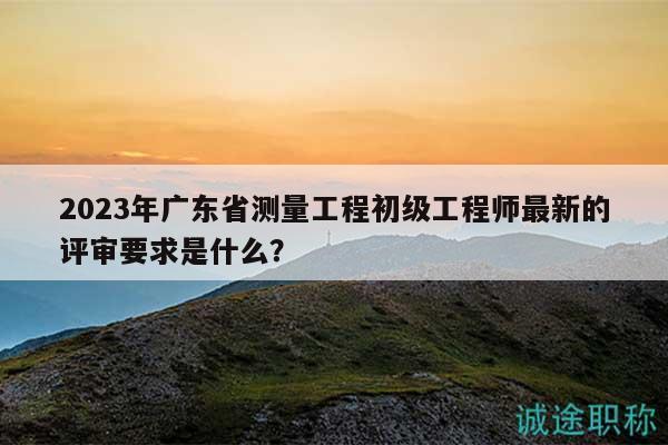 2023年廣東省測量工程初級工程師最新的評審要求是什么？