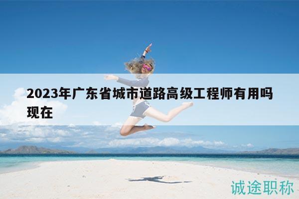 2023年廣東省城市道路高級(jí)工程師有用嗎現(xiàn)在