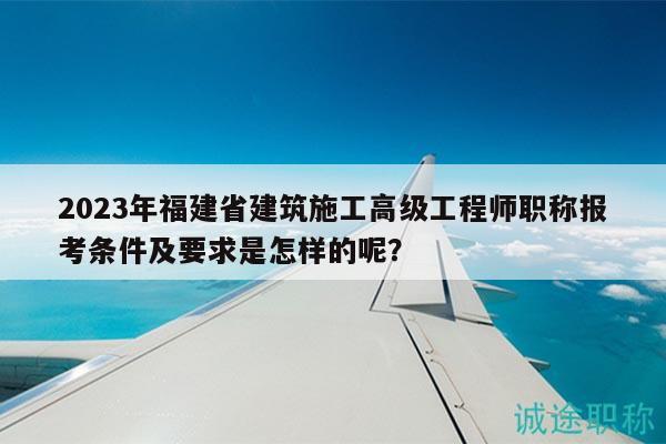 2023年福建省建筑施工高級(jí)工程師職稱報(bào)考條件及要求是怎樣的呢？