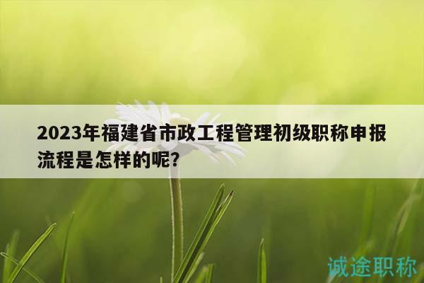 2023年福建省市政工程管理初級職稱申報(bào)流程是怎樣的呢？
