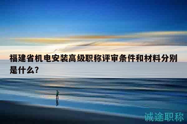 福建省機電安裝高級職稱評審條件和材料分別是什么？