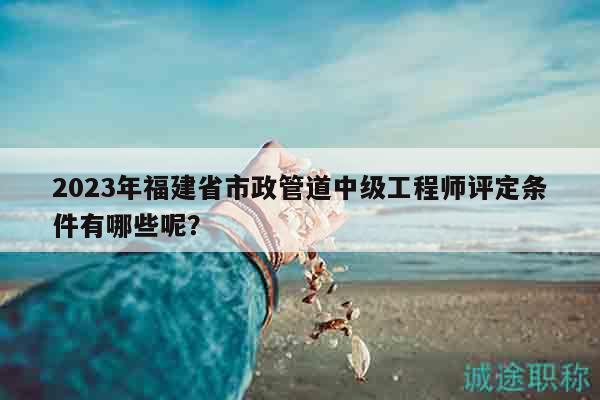 2023年福建省市政管道中級工程師評定條件有哪些呢？