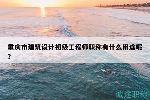 重慶市建筑設(shè)計(jì)初級工程師職稱有什么用途呢？