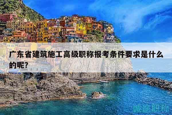 廣東省建筑施工高級職稱報考條件要求是什么的呢？