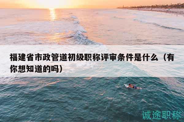 福建省市政管道初級(jí)職稱評(píng)審條件是什么（有你想知道的嗎）