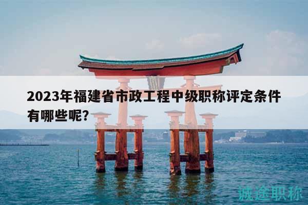 2023年福建省市政工程中級職稱評定條件有哪些呢？