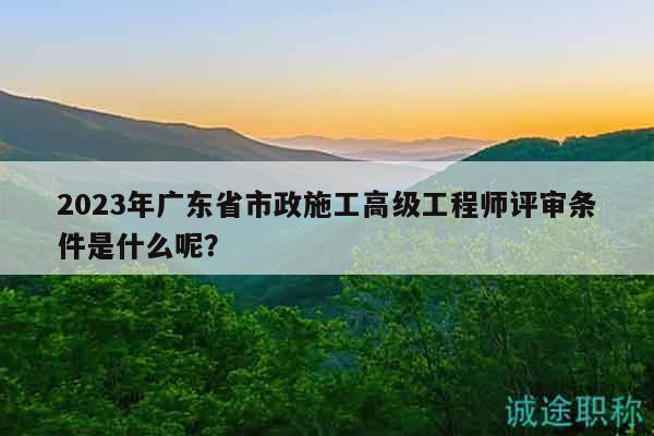 2023年廣東省市政施工高級工程師評審條件是什么呢？