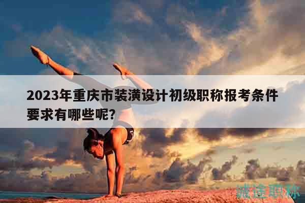 2023年重慶市裝潢設(shè)計初級職稱報考條件要求有哪些呢？