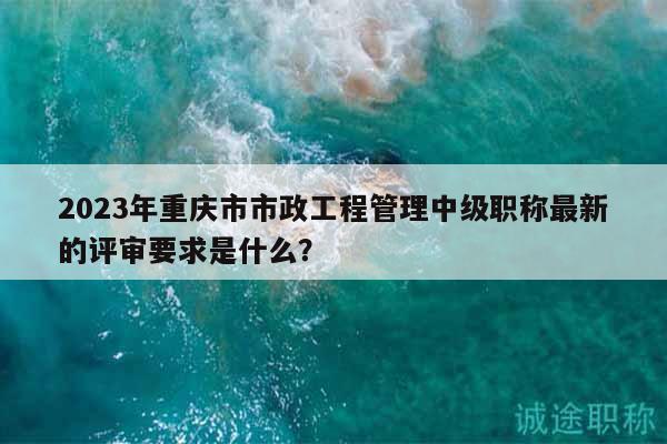 2023年重慶市市政工程管理中級(jí)職稱(chēng)最新的評(píng)審要求是什么？