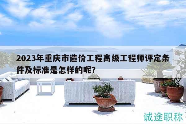 2023年重慶市造價工程高級工程師評定條件及標(biāo)準(zhǔn)是怎樣的呢？