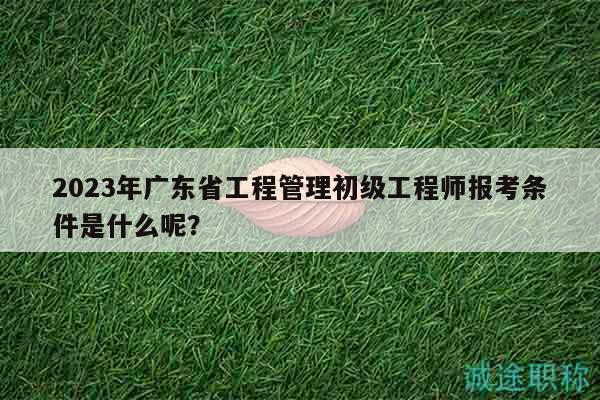 2023年廣東省工程管理初級(jí)工程師報(bào)考條件是什么呢？