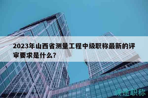 2023年山西省測(cè)量工程中級(jí)職稱最新的評(píng)審要求是什么？