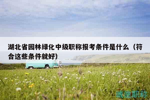 湖北省園林綠化中級職稱報考條件是什么（符合這些條件就好）