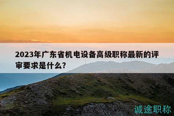 2023年廣東省機(jī)電設(shè)備高級(jí)職稱最新的評(píng)審要求是什么？