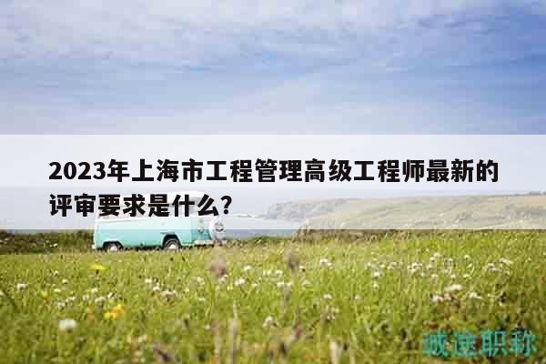 2023年上海市工程管理高級工程師最新的評審要求是什么？