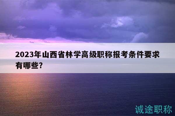 2023年山西省林學(xué)高級(jí)職稱(chēng)報(bào)考條件要求有哪些？