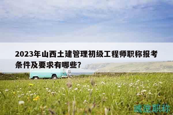 2023年山西土建管理初級(jí)工程師職稱報(bào)考條件及要求有哪些？