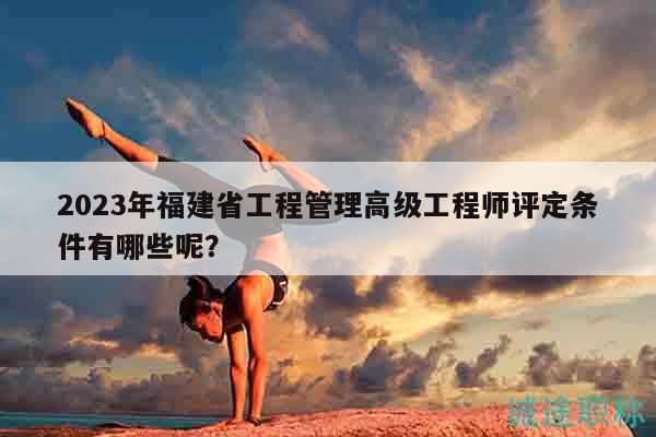 2023年福建省工程管理高級工程師評定條件有哪些呢？