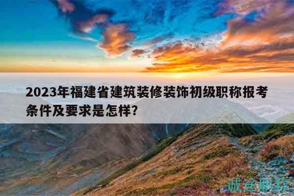 2023年福建省建筑裝修裝飾初級職稱報考條件及要求是怎樣？