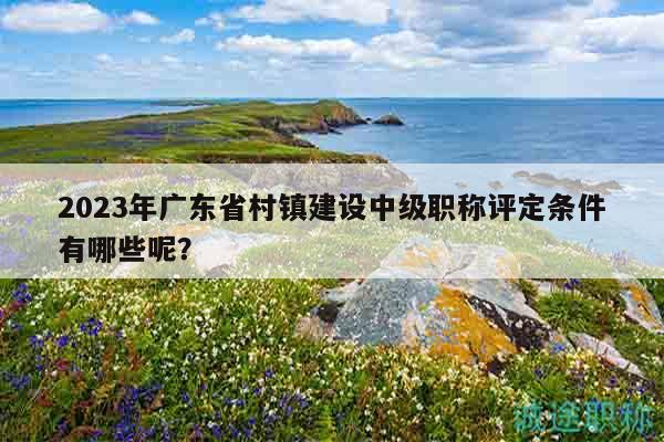 2023年廣東省村鎮(zhèn)建設(shè)中級職稱評定條件有哪些呢？