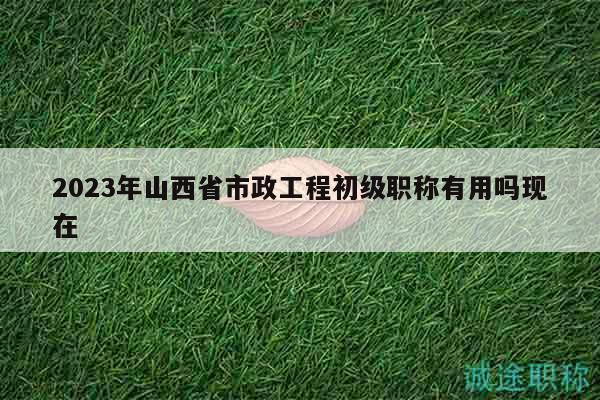 2023年山西省市政工程初級(jí)職稱有用嗎現(xiàn)在