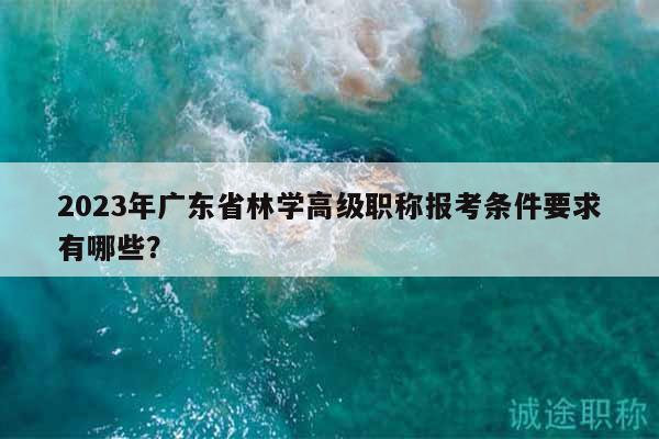 2023年廣東省林學(xué)高級職稱報(bào)考條件要求有哪些？