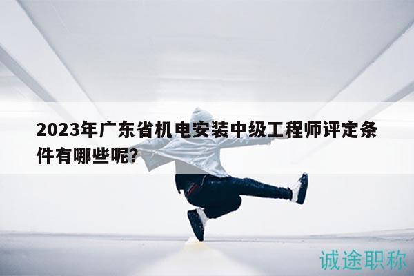 2023年廣東省機電安裝中級工程師評定條件有哪些呢？