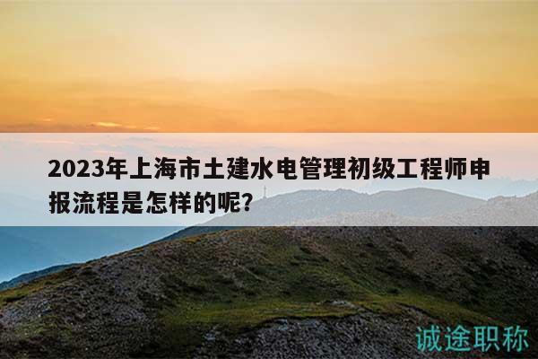 2023年上海市土建水電管理初級(jí)工程師申報(bào)流程是怎樣的呢？