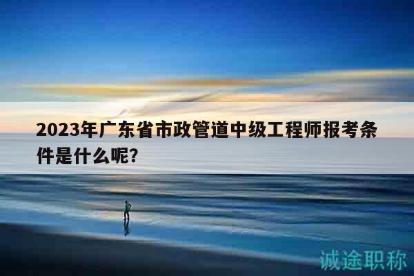 2023年廣東省市政管道中級(jí)工程師報(bào)考條件是什么呢？
