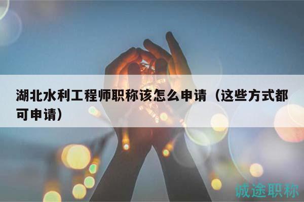 湖北水利工程師職稱該怎么申請（這些方式都可申請）