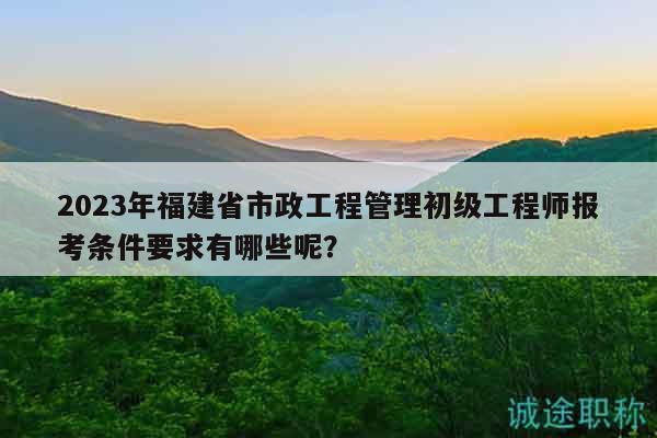 2023年福建省市政工程管理初級(jí)工程師報(bào)考條件要求有哪些呢？