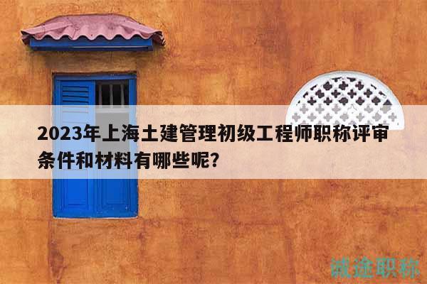 2023年上海土建管理初級工程師職稱評審條件和材料有哪些呢？