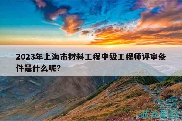 2023年上海市材料工程中級工程師評審條件是什么呢？