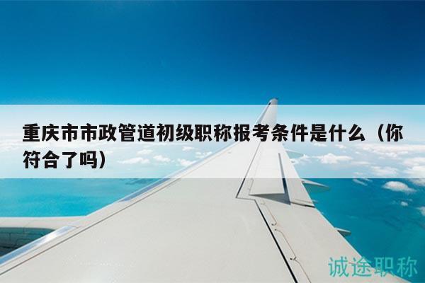 重慶市市政管道初級職稱報考條件是什么（你符合了嗎）