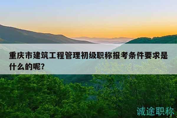 重慶市建筑工程管理初級(jí)職稱報(bào)考條件要求是什么的呢？