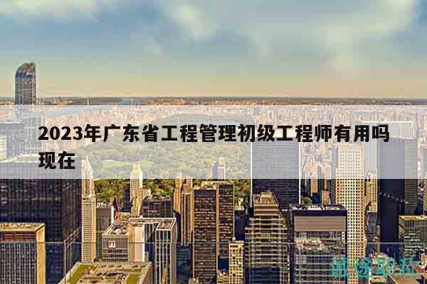 2023年廣東省工程管理初級(jí)工程師有用嗎現(xiàn)在