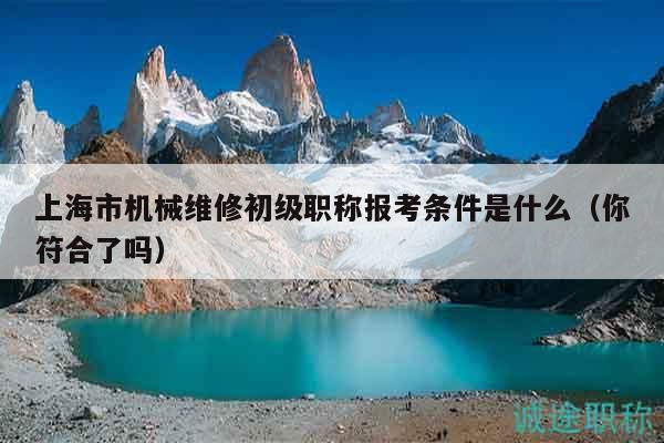 上海市機(jī)械維修初級(jí)職稱報(bào)考條件是什么（你符合了嗎）