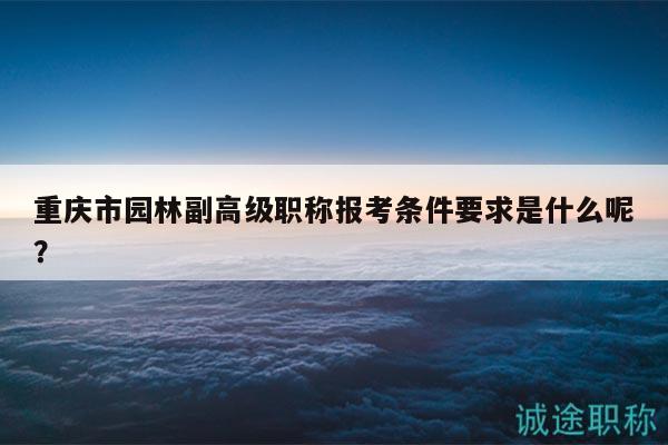 重慶市園林副高級(jí)職稱報(bào)考條件要求是什么呢？