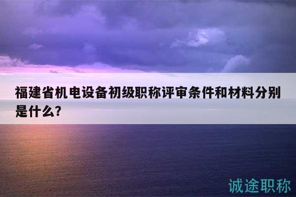 福建省機(jī)電設(shè)備初級(jí)職稱評(píng)審條件和材料分別是什么？