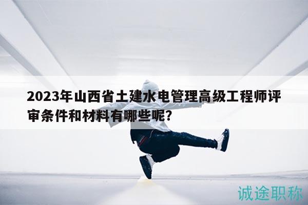 2023年山西省土建水電管理高級工程師評審條件和材料有哪些呢？