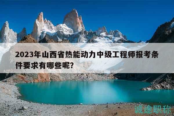 2023年山西省熱能動(dòng)力中級(jí)工程師報(bào)考條件要求有哪些呢？